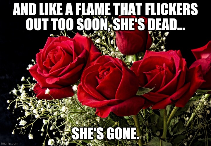 she dedicated every day to us. she changed our lives. she made our lives worthwhile. | AND LIKE A FLAME THAT FLICKERS OUT TOO SOON, SHE'S DEAD... SHE'S GONE. | image tagged in roses | made w/ Imgflip meme maker