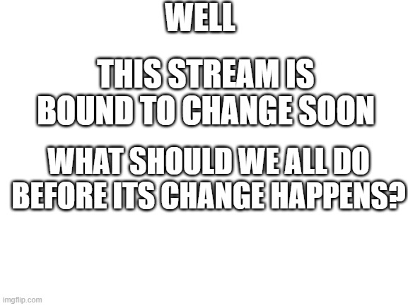 its not going to be the same | WELL; THIS STREAM IS BOUND TO CHANGE SOON; WHAT SHOULD WE ALL DO BEFORE ITS CHANGE HAPPENS? | image tagged in blank white template | made w/ Imgflip meme maker