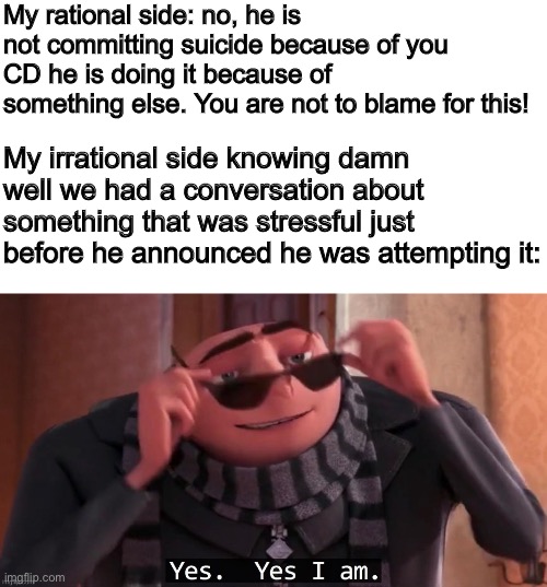 That’s why I said I was committing suicide | My rational side: no, he is not committing suicide because of you CD he is doing it because of something else. You are not to blame for this! My irrational side knowing damn well we had a conversation about something that was stressful just before he announced he was attempting it: | made w/ Imgflip meme maker