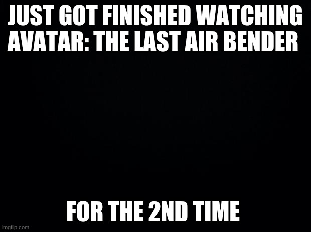 Black background | JUST GOT FINISHED WATCHING AVATAR: THE LAST AIR BENDER; FOR THE 2ND TIME | image tagged in black background | made w/ Imgflip meme maker