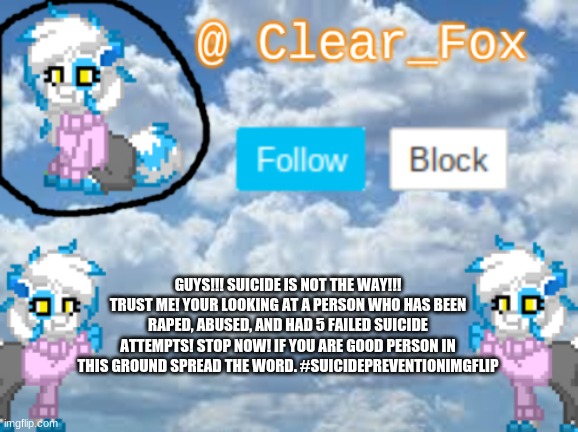 800-273-8255 Is the national suicide hotline. Please use it if you need help. | GUYS!!! SUICIDE IS NOT THE WAY!!! TRUST ME! YOUR LOOKING AT A PERSON WHO HAS BEEN RAPED, ABUSED, AND HAD 5 FAILED SUICIDE ATTEMPTS! STOP NOW! IF YOU ARE GOOD PERSON IN THIS GROUND SPREAD THE WORD. #SUICIDEPREVENTIONIMGFLIP | image tagged in clear_fox announcement | made w/ Imgflip meme maker