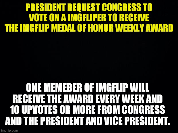 3rd Presidential Request to Congress | PRESIDENT REQUEST CONGRESS TO VOTE ON A IMGFLIPER TO RECEIVE THE IMGFLIP MEDAL OF HONOR WEEKLY AWARD; ONE MEMEBER OF IMGFLIP WILL RECEIVE THE AWARD EVERY WEEK AND 10 UPVOTES OR MORE FROM CONGRESS AND THE PRESIDENT AND VICE PRESIDENT. | image tagged in black background,drstrangmeme | made w/ Imgflip meme maker
