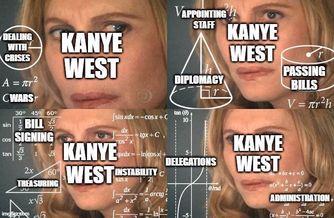 When we get the actual results and Kanye West wins the election and is asked to govern a country | APPOINTING STAFF; KANYE WEST; KANYE WEST; DEALING WITH CRISES; PASSING BILLS; WARS; DIPLOMACY; DELEGATIONS; BILL SIGNING; KANYE WEST; KANYE WEST; INSTABILITY; TREASURING; ADMINISTRATION | image tagged in calculating meme,politics,kanye west,election 2020 | made w/ Imgflip meme maker