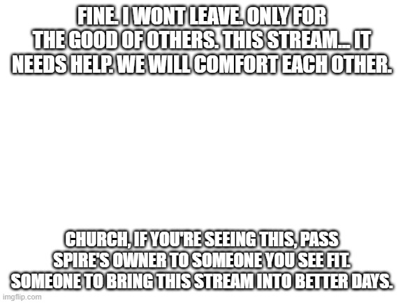 Spire, You truly will be missed, if you really are gone... | FINE. I WONT LEAVE. ONLY FOR THE GOOD OF OTHERS. THIS STREAM... IT NEEDS HELP. WE WILL COMFORT EACH OTHER. CHURCH, IF YOU'RE SEEING THIS, PASS SPIRE'S OWNER TO SOMEONE YOU SEE FIT. SOMEONE TO BRING THIS STREAM INTO BETTER DAYS. | image tagged in blank white template | made w/ Imgflip meme maker