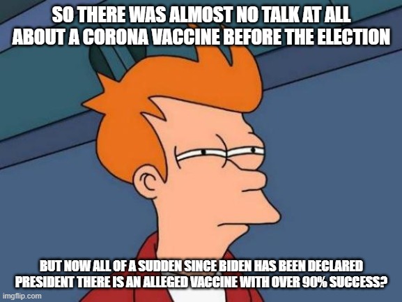 This little sickness with such a high survival count is not and has never been about health. | SO THERE WAS ALMOST NO TALK AT ALL ABOUT A CORONA VACCINE BEFORE THE ELECTION; BUT NOW ALL OF A SUDDEN SINCE BIDEN HAS BEEN DECLARED PRESIDENT THERE IS AN ALLEGED VACCINE WITH OVER 90% SUCCESS? | image tagged in memes,futurama fry,donald trump,joe biden,coronavirus | made w/ Imgflip meme maker