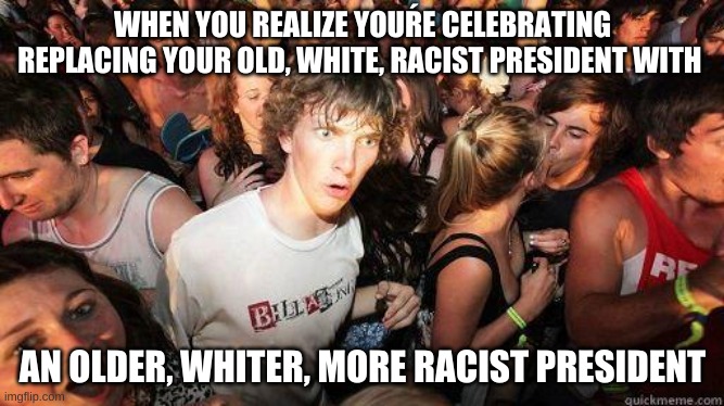 Sudden Realization | WHEN YOU REALIZE YOUŔE CELEBRATING REPLACING YOUR OLD, WHITE, RACIST PRESIDENT WITH; AN OLDER, WHITER, MORE RACIST PRESIDENT | image tagged in sudden realization | made w/ Imgflip meme maker