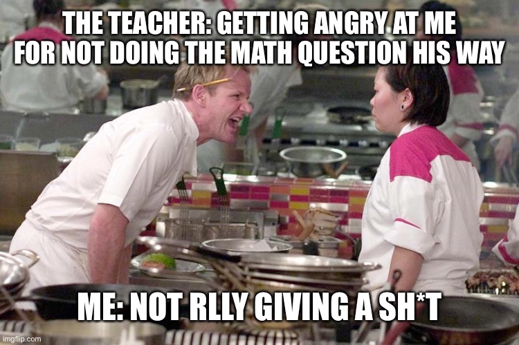 Angry Gordon Ramsay | THE TEACHER: GETTING ANGRY AT ME FOR NOT DOING THE MATH QUESTION HIS WAY; ME: NOT RLLY GIVING A SH*T | image tagged in angry gordon ramsay | made w/ Imgflip meme maker