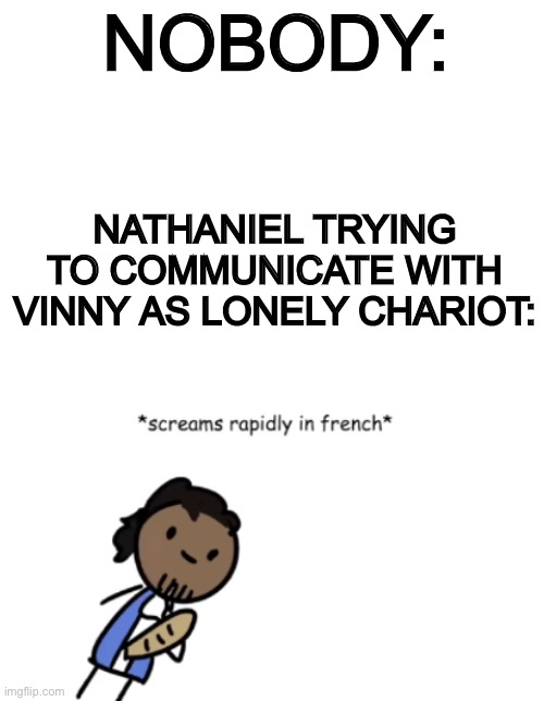 This is at the beginning of my series BTW | NOBODY:; NATHANIEL TRYING TO COMMUNICATE WITH VINNY AS LONELY CHARIOT: | image tagged in blank white template,screams rapidly in french | made w/ Imgflip meme maker