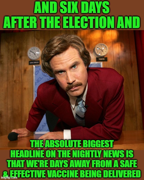 Ron B  | AND SIX DAYS AFTER THE ELECTION AND THE ABSOLUTE BIGGEST HEADLINE ON THE NIGHTLY NEWS IS THAT WE'RE DAYS AWAY FROM A SAFE & EFFECTIVE VACCIN | image tagged in ron b | made w/ Imgflip meme maker