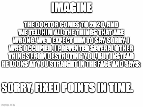 Guys. Guys. GUYS!!!!!!! | THE DOCTOR COMES TO 2020, AND WE TELL HIM ALL THE THINGS THAT ARE WRONG. WE'D EXPECT HIM TO SAY SORRY, I WAS OCCUPIED, I PREVENTED SEVERAL OTHER THINGS FROM DESTROYING YOU, BUT INSTEAD HE LOOKS AT YOU STRAIGHT IN THE FACE AND SAYS:; IMAGINE; SORRY, FIXED POINTS IN TIME. | image tagged in blank white template,doctor who,2020,fixed point in time,this is it | made w/ Imgflip meme maker