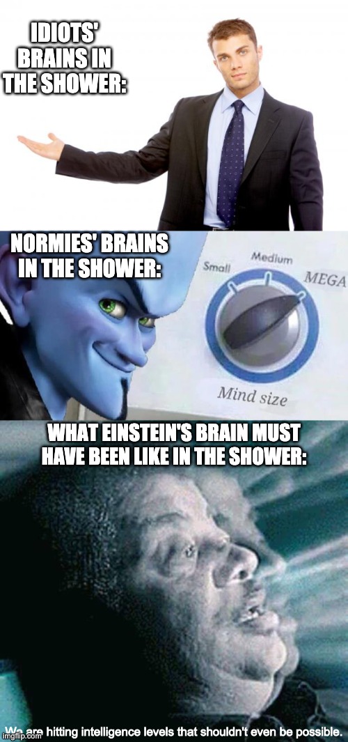Do you think Einstein came up with relativity in the shower? | IDIOTS' BRAINS IN THE SHOWER:; NORMIES' BRAINS IN THE SHOWER:; WHAT EINSTEIN'S BRAIN MUST HAVE BEEN LIKE IN THE SHOWER:; We are hitting intelligence levels that shouldn't even be possible. | image tagged in mega mind size,albert einstein,smart,shower thoughts | made w/ Imgflip meme maker