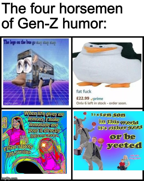 AHAHAHAHAHAHAHAHAHAHAHAHAHAHAHAHAHAHAHAHAHAHAHAHAHAHAHAHAHAHAHAHAHAHAHAHAHAHAHAHAHAHAHAHAHAHAHAHAHAHAHAHAHAHAHAHAHAHAHAHAHAHAHAH | The four horsemen of Gen-Z humor: | image tagged in blank drake format | made w/ Imgflip meme maker