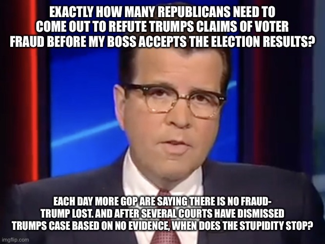 Neil Cavuto, conservative but not pro-Trump | EXACTLY HOW MANY REPUBLICANS NEED TO COME OUT TO REFUTE TRUMPS CLAIMS OF VOTER FRAUD BEFORE MY BOSS ACCEPTS THE ELECTION RESULTS? EACH DAY MORE GOP ARE SAYING THERE IS NO FRAUD- TRUMP LOST. AND AFTER SEVERAL COURTS HAVE DISMISSED TRUMPS CASE BASED ON NO EVIDENCE, WHEN DOES THE STUPIDITY STOP? | image tagged in neil cavuto conservative but not pro-trump | made w/ Imgflip meme maker