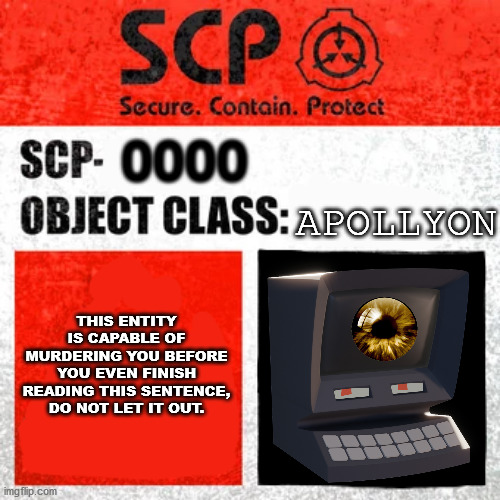 SCP Label Template: Keter | 0000; APOLLYON; THIS ENTITY IS CAPABLE OF MURDERING YOU BEFORE YOU EVEN FINISH READING THIS SENTENCE, DO NOT LET IT OUT. | image tagged in scp label template keter | made w/ Imgflip meme maker