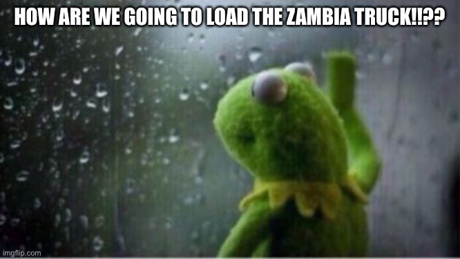 Kermit rain | HOW ARE WE GOING TO LOAD THE ZAMBIA TRUCK!!?? | image tagged in kermit rain | made w/ Imgflip meme maker