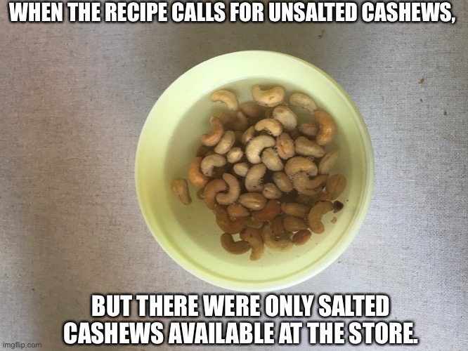 Improvise | WHEN THE RECIPE CALLS FOR UNSALTED CASHEWS, BUT THERE WERE ONLY SALTED CASHEWS AVAILABLE AT THE STORE. | image tagged in cashews in bowl of water | made w/ Imgflip meme maker