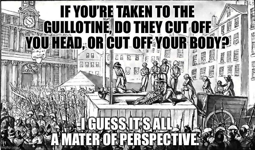A matter of perspective. | IF YOU’RE TAKEN TO THE GUILLOTINE, DO THEY CUT OFF YOU HEAD, OR CUT OFF YOUR BODY? I GUESS IT’S ALL A MATER OF PERSPECTIVE. | image tagged in guillotine,perspective,question | made w/ Imgflip meme maker