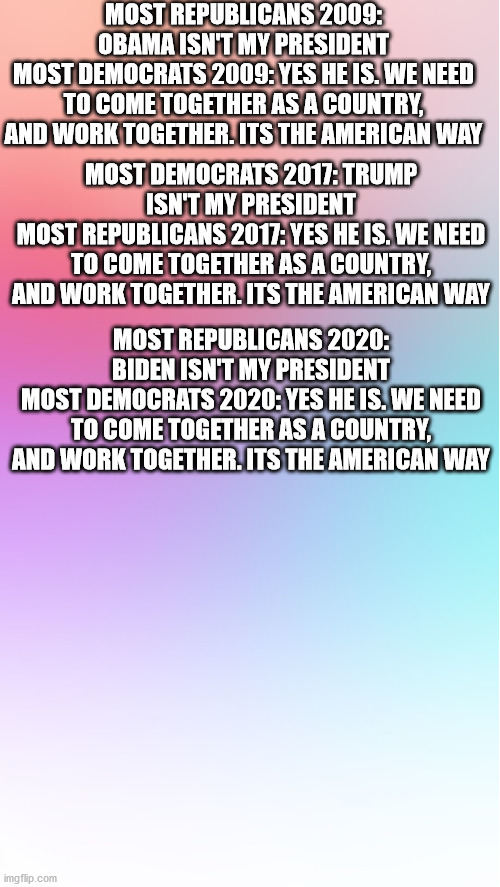 Colorful template | MOST REPUBLICANS 2009: OBAMA ISN'T MY PRESIDENT
MOST DEMOCRATS 2009: YES HE IS. WE NEED TO COME TOGETHER AS A COUNTRY, AND WORK TOGETHER. ITS THE AMERICAN WAY; MOST DEMOCRATS 2017: TRUMP ISN'T MY PRESIDENT
MOST REPUBLICANS 2017: YES HE IS. WE NEED TO COME TOGETHER AS A COUNTRY, AND WORK TOGETHER. ITS THE AMERICAN WAY; MOST REPUBLICANS 2020: BIDEN ISN'T MY PRESIDENT
MOST DEMOCRATS 2020: YES HE IS. WE NEED TO COME TOGETHER AS A COUNTRY, AND WORK TOGETHER. ITS THE AMERICAN WAY | image tagged in colorful template,trump,obama,biden,politics | made w/ Imgflip meme maker