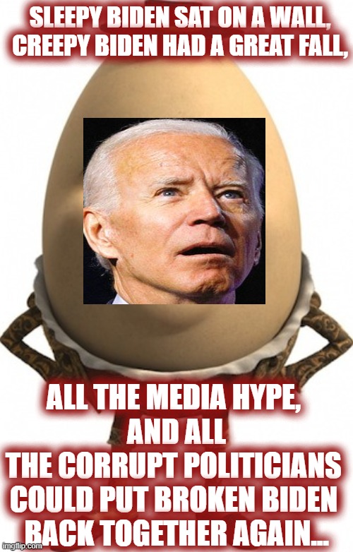 humpty dumpty | SLEEPY BIDEN SAT ON A WALL,
CREEPY BIDEN HAD A GREAT FALL, ALL THE MEDIA HYPE, 
AND ALL THE CORRUPT POLITICIANS 
COULD PUT BROKEN BIDEN 
BACK TOGETHER AGAIN... | image tagged in humpty dumpty,biden,creepy joe biden,gitmo,government corruption | made w/ Imgflip meme maker