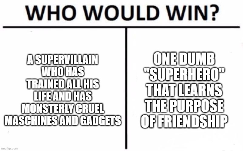 Who Would Win? | A SUPERVILLAIN WHO HAS TRAINED ALL HIS LIFE AND HAS MONSTERLY CRUEL MASCHINES AND GADGETS; ONE DUMB "SUPERHERO" THAT LEARNS THE PURPOSE OF FRIENDSHIP | image tagged in memes,who would win | made w/ Imgflip meme maker