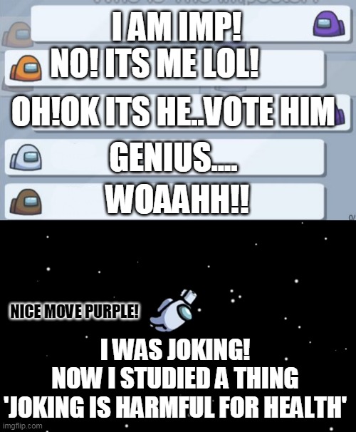 by aazim shajir | I AM IMP! NO! ITS ME LOL! OH!OK ITS HE..VOTE HIM; GENIUS.... WOAAHH!! NICE MOVE PURPLE! I WAS JOKING!
NOW I STUDIED A THING
'JOKING IS HARMFUL FOR HEALTH' | image tagged in among us chat,among us ejected | made w/ Imgflip meme maker