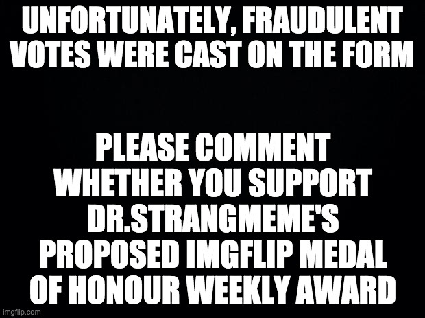 From now on, all votes will be held like this. | UNFORTUNATELY, FRAUDULENT VOTES WERE CAST ON THE FORM; PLEASE COMMENT WHETHER YOU SUPPORT DR.STRANGMEME'S PROPOSED IMGFLIP MEDAL OF HONOUR WEEKLY AWARD | image tagged in black background,memes,politics | made w/ Imgflip meme maker