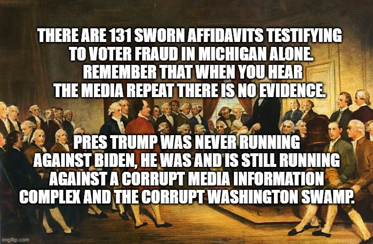 TRUMP IS RUNNING AGAINST MEDIA & WASHINGTON SWAMP | THERE ARE 131 SWORN AFFIDAVITS TESTIFYING
 TO VOTER FRAUD IN MICHIGAN ALONE.
  REMEMBER THAT WHEN YOU HEAR
THE MEDIA REPEAT THERE IS NO EVIDENCE. PRES TRUMP WAS NEVER RUNNING AGAINST BIDEN, HE WAS AND IS STILL RUNNING AGAINST A CORRUPT MEDIA INFORMATION COMPLEX AND THE CORRUPT WASHINGTON SWAMP. | image tagged in donald trump,mainstream media,washington,swamp,corrupt,biden | made w/ Imgflip meme maker