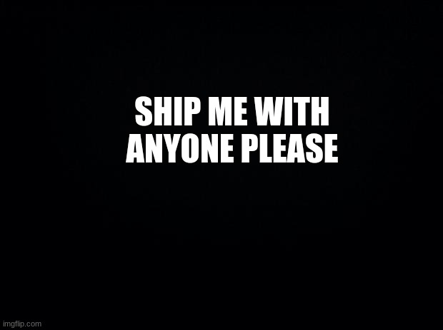 Ship me please | SHIP ME WITH ANYONE, PLEASE | image tagged in black background | made w/ Imgflip meme maker