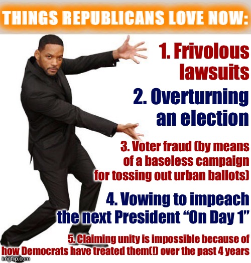 Tl;dr those are salty tears | THINGS REPUBLICANS LOVE NOW:; 1. Frivolous lawsuits; 2. Overturning an election; 3. Voter fraud (by means of a baseless campaign for tossing out urban ballots); 4. Vowing to impeach the next President “On Day 1”; 5. Claiming unity is impossible because of how Democrats have treated them(!) over the past 4 years | image tagged in tada will smith,conservative hypocrisy,conservative logic,election 2020,2020 elections,rudy giuliani | made w/ Imgflip meme maker