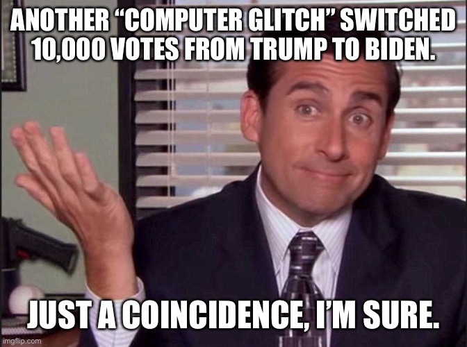 Michael Scott | ANOTHER “COMPUTER GLITCH” SWITCHED 10,000 VOTES FROM TRUMP TO BIDEN. JUST A COINCIDENCE, I’M SURE. | image tagged in michael scott | made w/ Imgflip meme maker