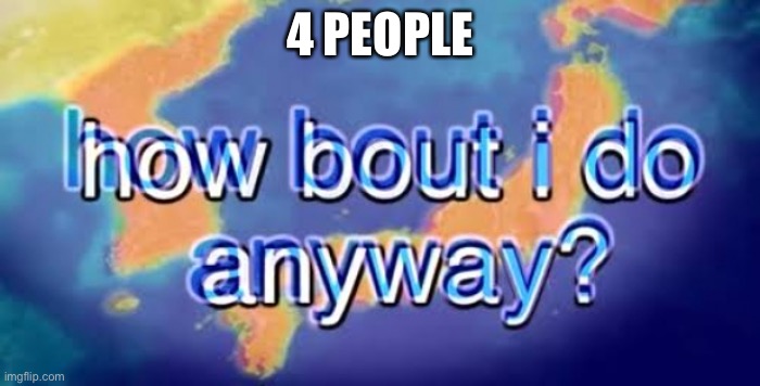 How bout i do anyway | 4 PEOPLE | image tagged in how bout i do anyway | made w/ Imgflip meme maker