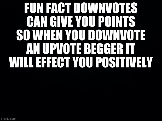 FACT | FUN FACT DOWNVOTES CAN GIVE YOU POINTS SO WHEN YOU DOWNVOTE AN UPVOTE BEGGER IT WILL EFFECT YOU POSITIVELY | image tagged in black background | made w/ Imgflip meme maker