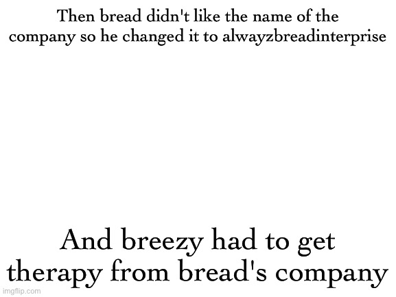 Blank White Template | Then bread didn't like the name of the company so he changed it to alwayzbreadinterprise; And breezy had to get therapy from bread's company | image tagged in blank white template | made w/ Imgflip meme maker