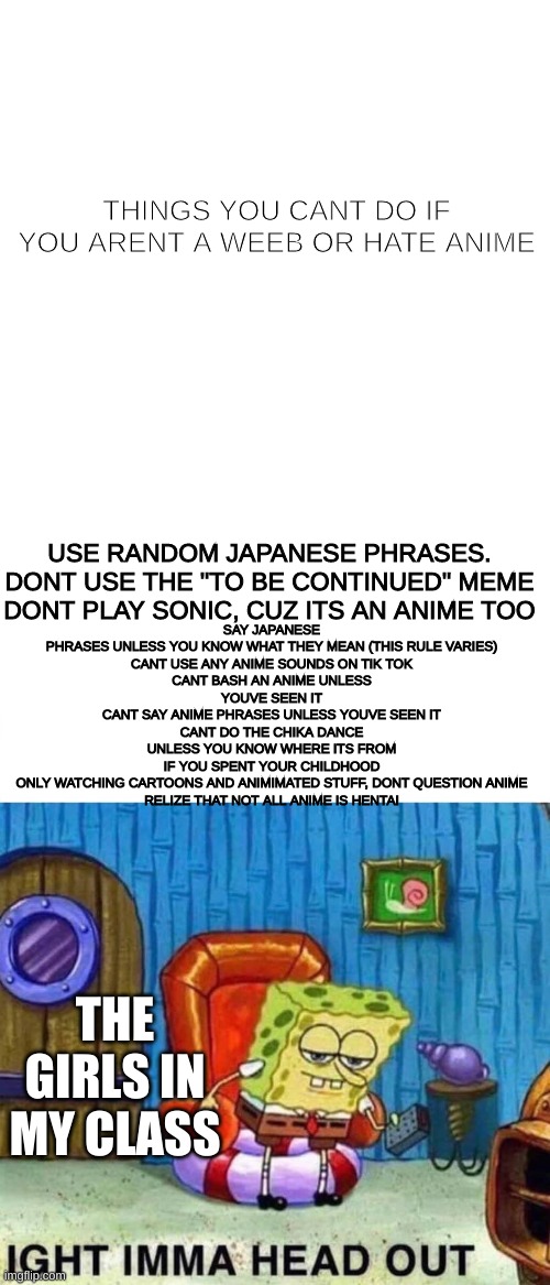 rules may vairy | THINGS YOU CANT DO IF YOU ARENT A WEEB OR HATE ANIME; SAY JAPANESE PHRASES UNLESS YOU KNOW WHAT THEY MEAN (THIS RULE VARIES)

CANT USE ANY ANIME SOUNDS ON TIK TOK
CANT BASH AN ANIME UNLESS YOUVE SEEN IT
CANT SAY ANIME PHRASES UNLESS YOUVE SEEN IT
CANT DO THE CHIKA DANCE UNLESS YOU KNOW WHERE ITS FROM
IF YOU SPENT YOUR CHILDHOOD ONLY WATCHING CARTOONS AND ANIMIMATED STUFF, DONT QUESTION ANIME
RELIZE THAT NOT ALL ANIME IS HENTAI; USE RANDOM JAPANESE PHRASES.
DONT USE THE "TO BE CONTINUED" MEME
DONT PLAY SONIC, CUZ ITS AN ANIME TOO; THE GIRLS IN MY CLASS | image tagged in memes,spongebob ight imma head out,anime | made w/ Imgflip meme maker