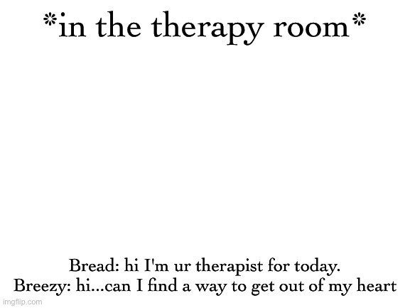 Blank White Template | *in the therapy room*; Bread: hi I'm ur therapist for today.
Breezy: hi...can I find a way to get out of my heart | image tagged in blank white template | made w/ Imgflip meme maker