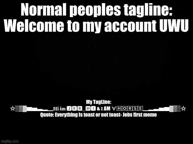 Black background | Normal peoples tagline: Welcome to my account UWU; My TagLine:
✩░▒▓▆▅▃▂▁𝐇𝐢 𝐢𝐦 🅹🅴🅱_🅷🅸 & 𝐈 ΔΜ ∀🄷🄾🅁🅂🄴▁▂▃▅▆▓▒░✩ 
Quote: Everything is toast or not toast- Jebs first meme | image tagged in black background | made w/ Imgflip meme maker