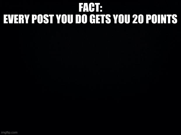 FACT | FACT:
EVERY POST YOU DO GETS YOU 20 POINTS | image tagged in black background | made w/ Imgflip meme maker