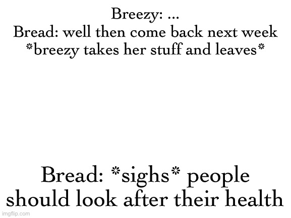 Blank White Template | Breezy: ...
Bread: well then come back next week

*breezy takes her stuff and leaves*; Bread: *sighs* people should look after their health | image tagged in blank white template | made w/ Imgflip meme maker