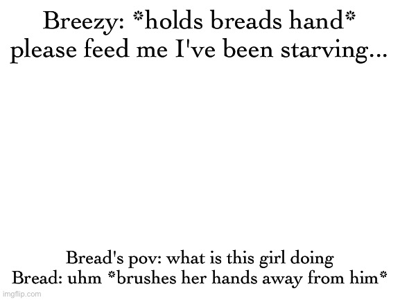 Blank White Template | Breezy: *holds breads hand* please feed me I've been starving... Bread's pov: what is this girl doing
Bread: uhm *brushes her hands away from him* | image tagged in blank white template | made w/ Imgflip meme maker