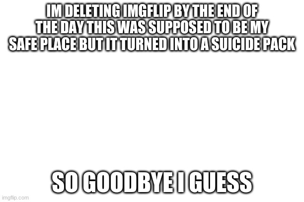 ... | IM DELETING IMGFLIP BY THE END OF THE DAY THIS WAS SUPPOSED TO BE MY SAFE PLACE BUT IT TURNED INTO A SUICIDE PACK; SO GOODBYE I GUESS | made w/ Imgflip meme maker