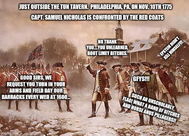 Today in Philadelphia- 11/10/1775 | JUST OUTSIDE THE TUN TAVERN.  PHILADELPHIA, PA. ON NOV. 10TH 1775; CAPT. SAMUEL NICHOLAS IS CONFRONTED BY THE RED COATS; NO THANK YOU....YOU UNLEARNED, BOOT LIMEY BITCHES. EPSTEIN DIDN'T KILL HIMSELF!!! GFYS!!! GOOD SIRS, WE REQUEST YOU TURN IN YOUR ARMS AND FIELD DAY OUR BARRACKS EVERY WED AT 1600... SUCH AN UNSCHOLARLY FLAG! WHAT A BAND OF BITCHES AND HORSE ANUS PILLAGERS!! | image tagged in redcoats vs patriots,usmc | made w/ Imgflip meme maker