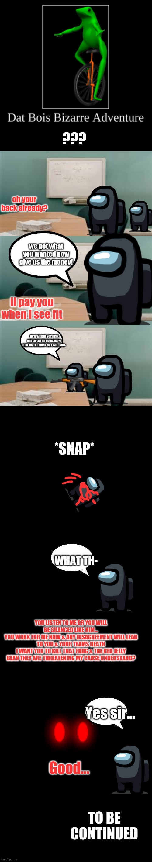 DBBA | ??? oh your back already? we got what you wanted now give us the money! il pay you when I see fit; HAY! WE DID NOT RISK ARE LIVES FOR NO REASON! GIVE US THE MONY OR I WILL SHO-; *SNAP*; WHAT TH-; YOU LISTEN TO ME OR YOU WILL BE SILENCED LIKE HIM...
YOU WORK FOR ME NOW & ANY DISAGREEMENT WILL LEAD TO YOU & YOUR TEAMS DEATH
I WANT YOU TO KILL THAT FROG & THE RED JELLY BEAN THEY ARE THREATENING MY CAUSE UNDERSTAND? Yes sir... Good... TO BE CONTINUED | image tagged in dbba intro,comics/cartoons | made w/ Imgflip meme maker