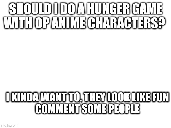 blank template | SHOULD I DO A HUNGER GAME WITH OP ANIME CHARACTERS? I KINDA WANT TO, THEY LOOK LIKE FUN
COMMENT SOME PEOPLE | image tagged in blank white template | made w/ Imgflip meme maker