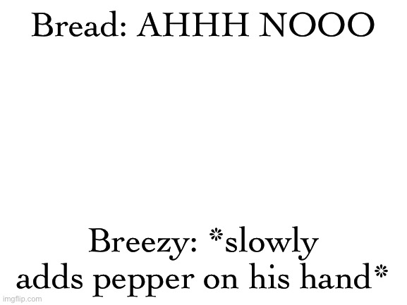 Blank White Template | Bread: AHHH NOOO; Breezy: *slowly adds pepper on his hand* | image tagged in blank white template | made w/ Imgflip meme maker