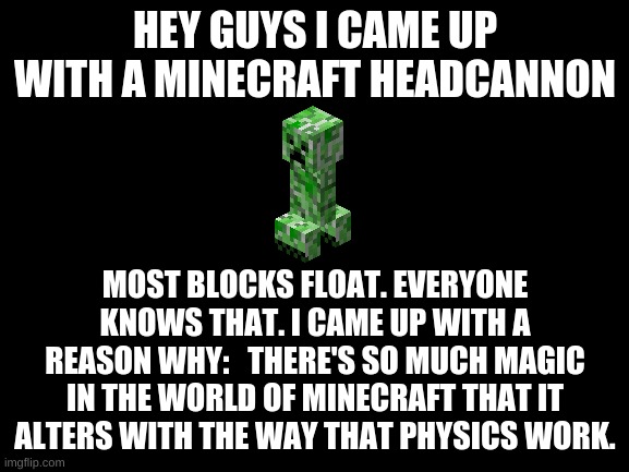 Minecraft Headcannon | HEY GUYS I CAME UP WITH A MINECRAFT HEADCANNON; MOST BLOCKS FLOAT. EVERYONE KNOWS THAT. I CAME UP WITH A REASON WHY:   THERE'S SO MUCH MAGIC IN THE WORLD OF MINECRAFT THAT IT ALTERS WITH THE WAY THAT PHYSICS WORK. | image tagged in blank white template,minecraft,creeper,theory,dark mode | made w/ Imgflip meme maker