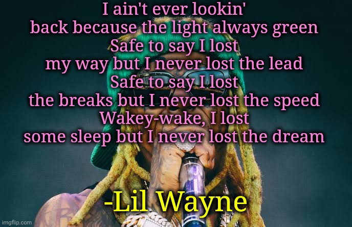 Lil Wayne - Trust Nobody ft. Adam Levine | I ain't ever lookin' back because the light always green
Safe to say I lost my way but I never lost the lead
Safe to say I lost the breaks but I never lost the speed
Wakey-wake, I lost some sleep but I never lost the dream; -Lil Wayne | image tagged in lil wayne,rap,music,lyrics | made w/ Imgflip meme maker