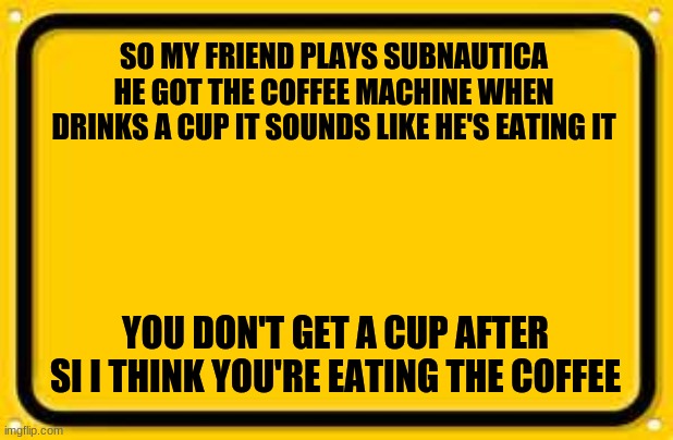 eating a cup |  SO MY FRIEND PLAYS SUBNAUTICA HE GOT THE COFFEE MACHINE WHEN DRINKS A CUP IT SOUNDS LIKE HE'S EATING IT; YOU DON'T GET A CUP AFTER SI I THINK YOU'RE EATING THE COFFEE | image tagged in memes,blank yellow sign | made w/ Imgflip meme maker