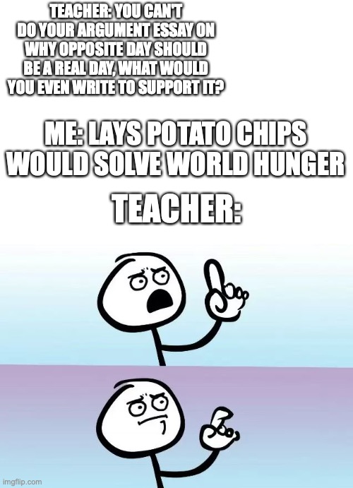Speechless Stickman | TEACHER: YOU CAN'T DO YOUR ARGUMENT ESSAY ON WHY OPPOSITE DAY SHOULD BE A REAL DAY, WHAT WOULD YOU EVEN WRITE TO SUPPORT IT? ME: LAYS POTATO CHIPS WOULD SOLVE WORLD HUNGER; TEACHER: | image tagged in speechless stickman | made w/ Imgflip meme maker