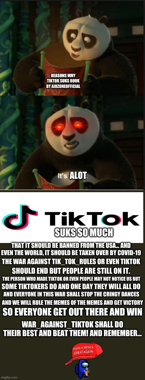 I worked alot so please like it plz plz plz | REASONS WHY TIKTOK SUKS BOOK BY AIRZONEOFFICIAL; ALOT; SUKS SO MUCH; THAT IT SHOULD BE BANNED FROM THE USA... AND EVEN THE WORLD, IT SHOULD BE TAKEN OVER BY COVID-19; THE WAR AGAINST TIK_TOK_RULES OR EVEN TIKTOK; SHOULD END BUT PEOPLE ARE STILL ON IT. THE PERSON WHO MADE TIKTOK OR EVEN PEOPLE MAY NOT NOTICE US BUT; SOME TIKTOKERS DO AND ONE DAY THEY WILL ALL DO; AND EVERYONE IN THIS WAR SHALL STOP THE CRINGY DANCES; AND WE WILL RULE THE MEMES OF THE MEMES AND GET VICTORY; SO EVERYONE GET OUT THERE AND WIN; WAR_AGAINST_TIKTOK SHALL DO THEIR BEST AND BEAT THEM! AND REMEMBER... | image tagged in its blank | made w/ Imgflip meme maker