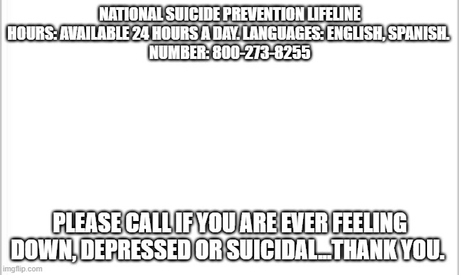 Suicide PSA | NATIONAL SUICIDE PREVENTION LIFELINE
HOURS: AVAILABLE 24 HOURS A DAY. LANGUAGES: ENGLISH, SPANISH. 
NUMBER: 800-273-8255; PLEASE CALL IF YOU ARE EVER FEELING DOWN, DEPRESSED OR SUICIDAL...THANK YOU. | image tagged in white background,public service announcement,suicide hotline,a helping hand,thank you everyone | made w/ Imgflip meme maker